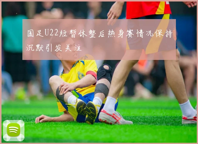 国足U22短暂休整后热身赛情况保持沉默引发关注