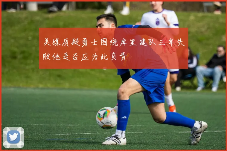 美媒质疑勇士围绕库里建队三年失败他是否应为此负责
