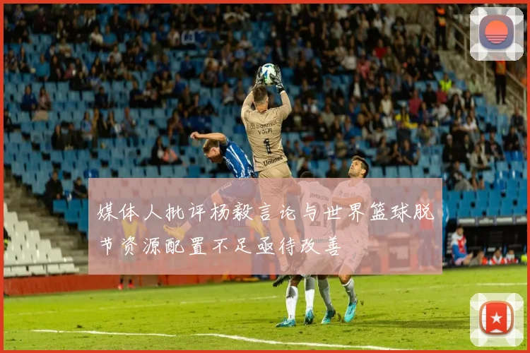 媒体人批评杨毅言论与世界篮球脱节资源配置不足亟待改善