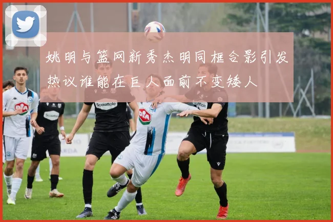 姚明与篮网新秀杰明同框合影引发热议谁能在巨人面前不变矮人