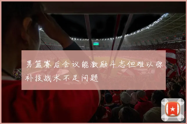 男篮赛后会议能激励斗志但难以弥补技战术不足问题