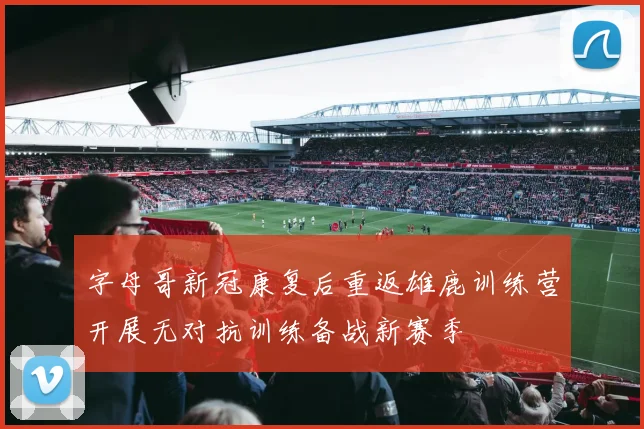 字母哥新冠康复后重返雄鹿训练营开展无对抗训练备战新赛季