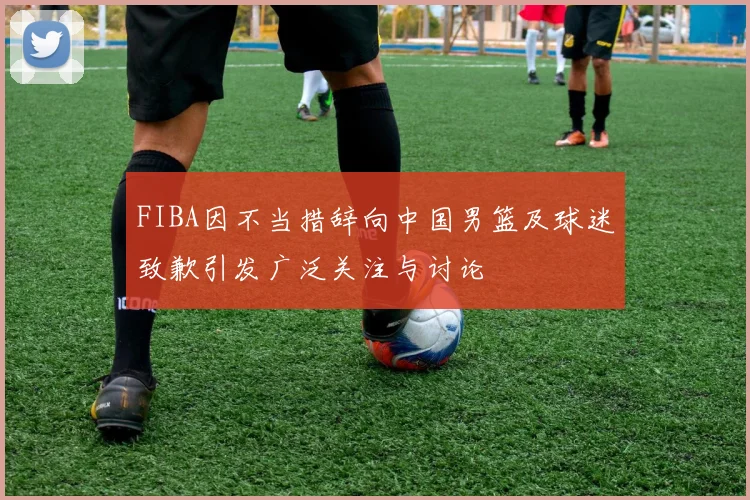 FIBA因不当措辞向中国男篮及球迷致歉引发广泛关注与讨论