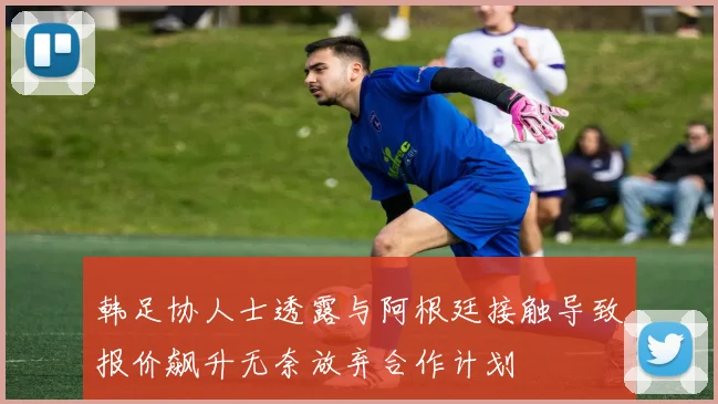 韩足协人士透露与阿根廷接触导致报价飙升无奈放弃合作计划