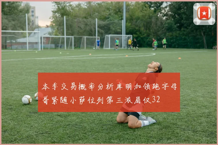 本季交易概率分析库明加领跑字母哥紧随小萨位列第三浓眉仅32