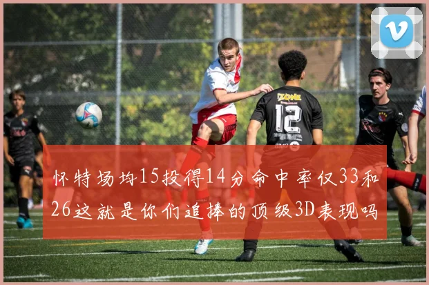 怀特场均15投得14分命中率仅33和26这就是你们追捧的顶级3D表现吗