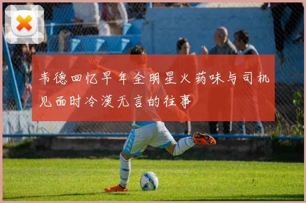 韦德回忆早年全明星火药味与司机见面时冷漠无言的往事