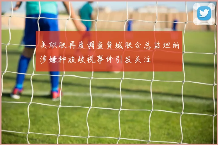 美职联再度调查费城联合总监坦纳涉嫌种族歧视事件引发关注