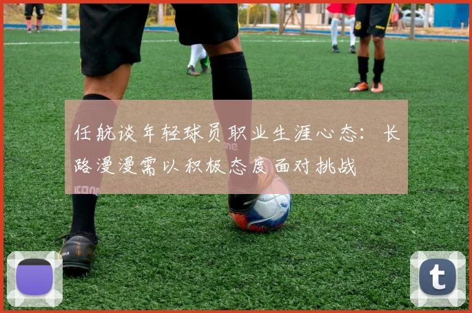 任航谈年轻球员职业生涯心态：长路漫漫需以积极态度面对挑战
