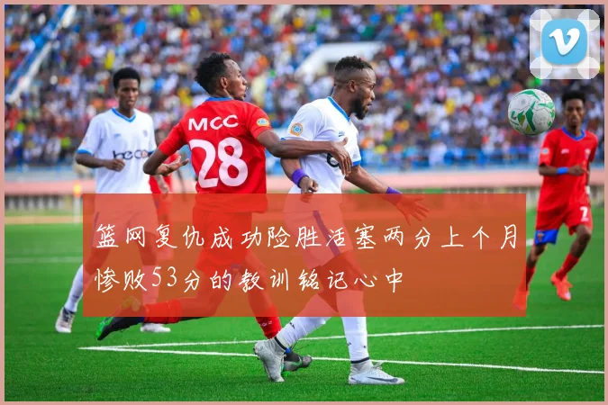 篮网复仇成功险胜活塞两分上个月惨败53分的教训铭记心中