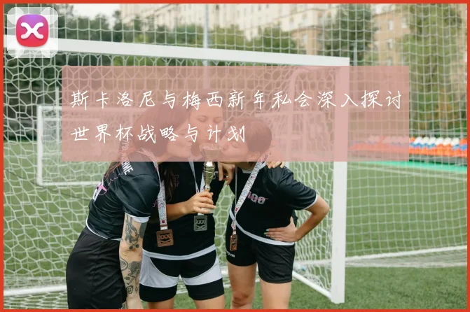 斯卡洛尼与梅西新年私会深入探讨世界杯战略与计划