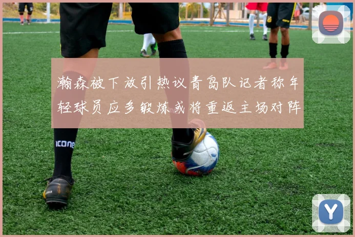 瀚森被下放引热议青岛队记者称年轻球员应多锻炼或将重返主场对阵国王