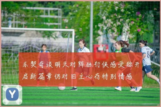 东契奇谈明天对阵独行侠感受称开启新篇章仍对旧主心存特别情感