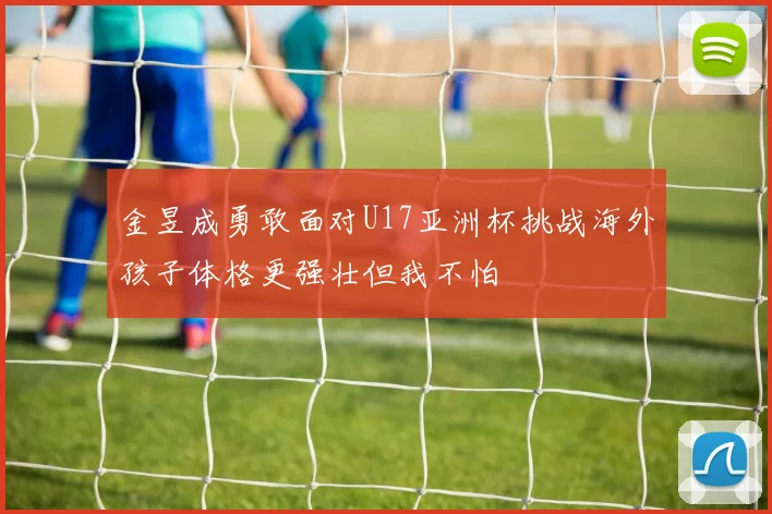 金昱成勇敢面对U17亚洲杯挑战海外孩子体格更强壮但我不怕
