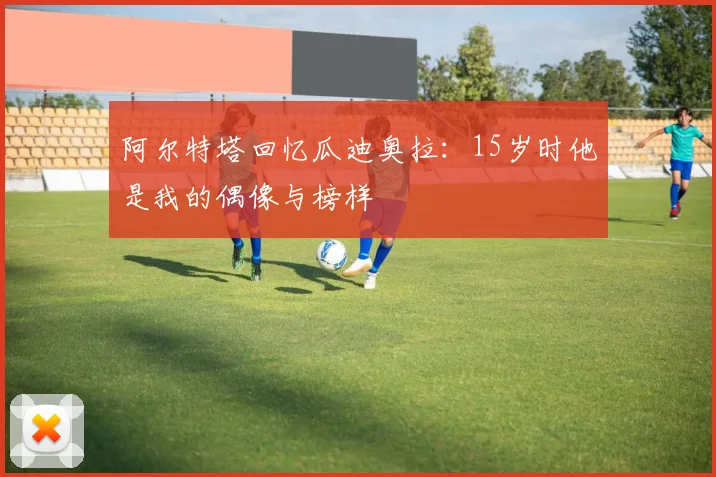 阿尔特塔回忆瓜迪奥拉：15岁时他是我的偶像与榜样