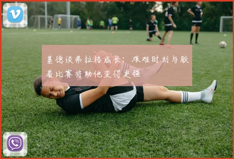 基德谈弗拉格成长：艰难时刻与胶着比赛将助他变得更强