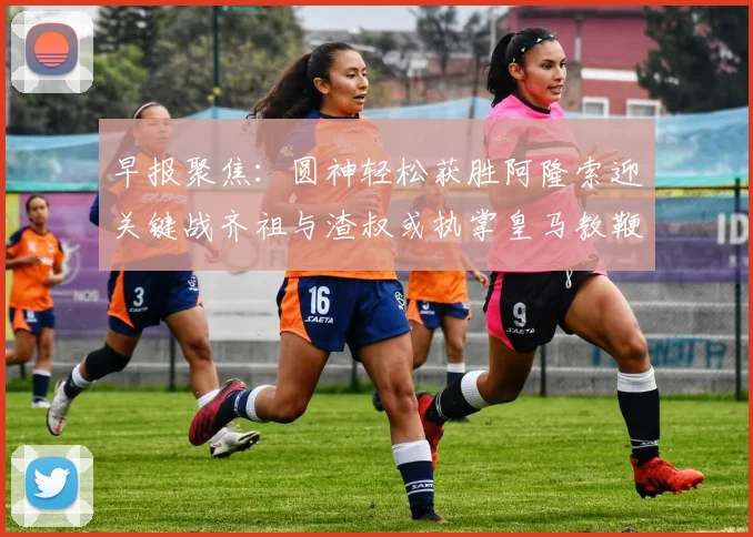 早报聚焦：圆神轻松获胜阿隆索迎关键战齐祖与渣叔或执掌皇马教鞭