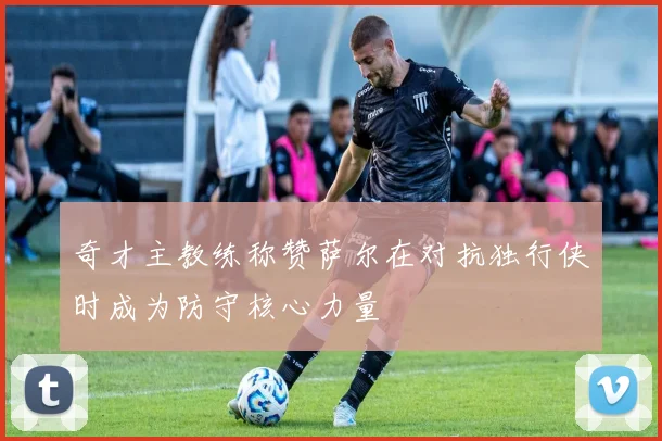 奇才主教练称赞萨尔在对抗独行侠时成为防守核心力量