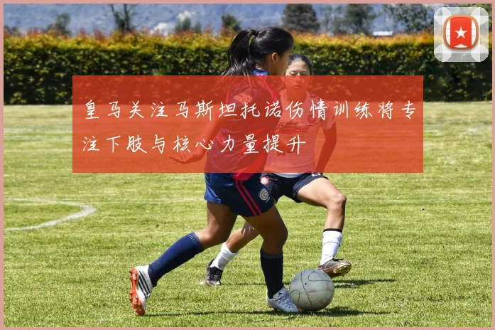 皇马关注马斯坦托诺伤情训练将专注下肢与核心力量提升