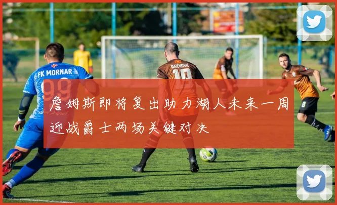 詹姆斯即将复出助力湖人未来一周迎战爵士两场关键对决